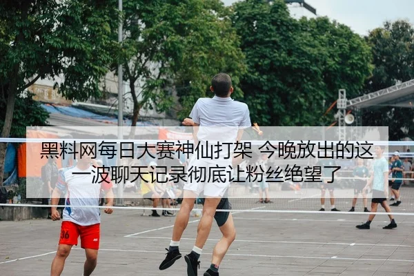 黑料网每日大赛神仙打架 今晚放出的这一波聊天记录彻底让粉丝绝望了