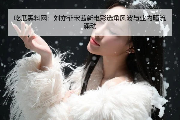 吃瓜黑料网：刘亦菲宋茜新电影选角风波与业内暗流涌动