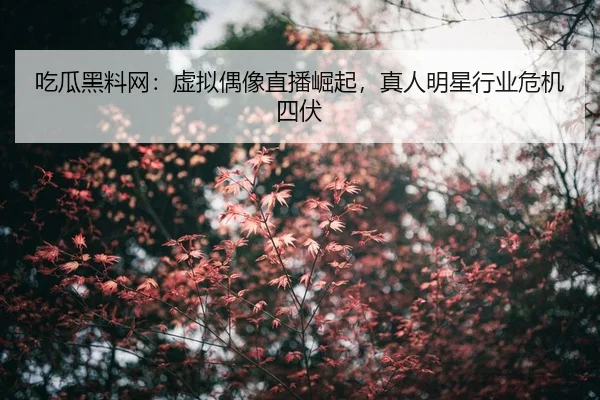 吃瓜黑料网：虚拟偶像直播崛起，真人明星行业危机四伏