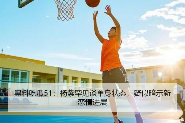 黑料吃瓜51：杨紫罕见谈单身状态，疑似暗示新恋情进展