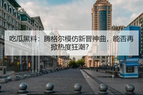 吃瓜黑料：腾格尔模仿新晋神曲，能否再掀热度狂潮？