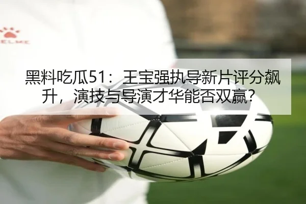 黑料吃瓜51：王宝强执导新片评分飙升，演技与导演才华能否双赢？